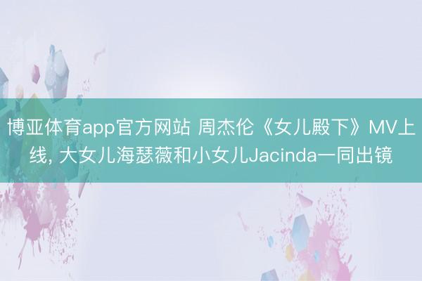 博亚体育app官方网站 周杰伦《女儿殿下》MV上线， 大女儿海瑟薇和小女儿Jacinda一同出镜