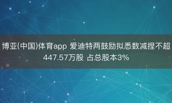 博亚(中国)体育app 爱迪特两鼓励拟悉数减捏不超447.57万股 占总股本3%
