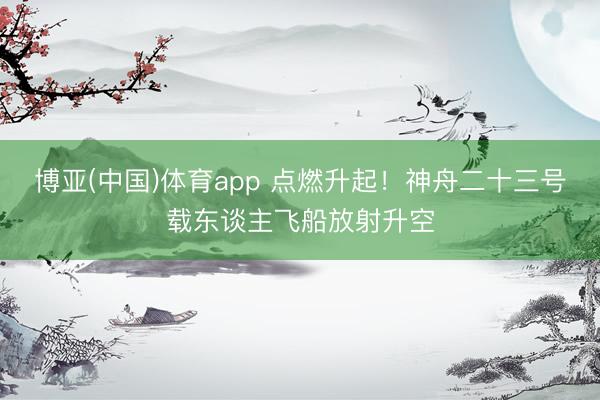 博亚(中国)体育app 点燃升起！神舟二十三号载东谈主飞船放射升空