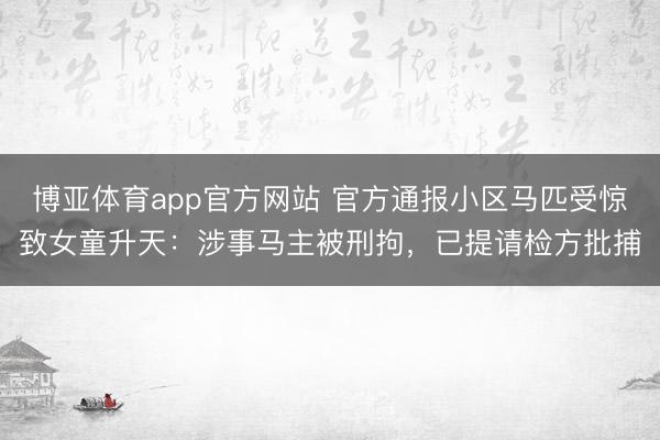 博亚体育app官方网站 官方通报小区马匹受惊致女童升天:涉事马主被刑拘,已提请检方批捕