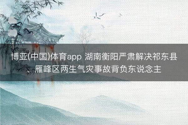 博亚(中国)体育app 湖南衡阳严肃解决祁东县、雁峰区两生气灾事故背负东说念主