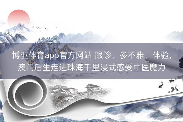 博亚体育app官方网站 跟诊、参不雅、体验，澳门后生走进珠海千里浸式感受中医魔力