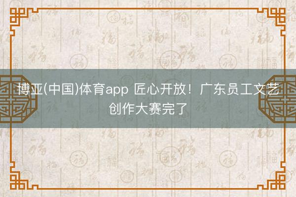 博亚(中国)体育app 匠心开放！广东员工文艺创作大赛完了