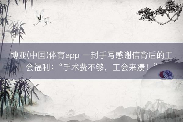 博亚(中国)体育app 一封手写感谢信背后的工会福利：“手术费不够，工会来凑！”