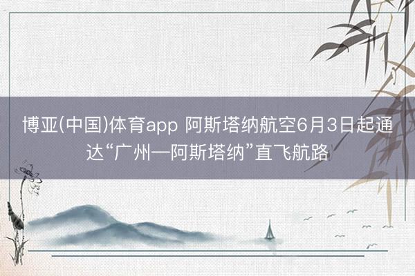 博亚(中国)体育app 阿斯塔纳航空6月3日起通达“广州—阿斯塔纳”直飞航路