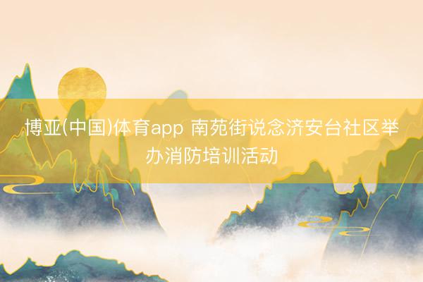 博亚(中国)体育app 南苑街说念济安台社区举办消防培训活动