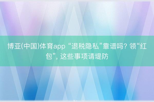 博亚(中国)体育app “退税隐私”靠谱吗? 领“红包”， 这些事项请堤防