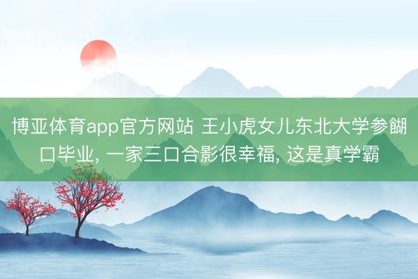 博亚体育app官方网站 王小虎女儿东北大学参餬口毕业， 一家三口合影很幸福， 这是真学霸