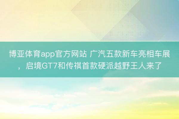 博亚体育app官方网站 广汽五款新车亮相车展，启境GT7和传祺首款硬派越野王人来了