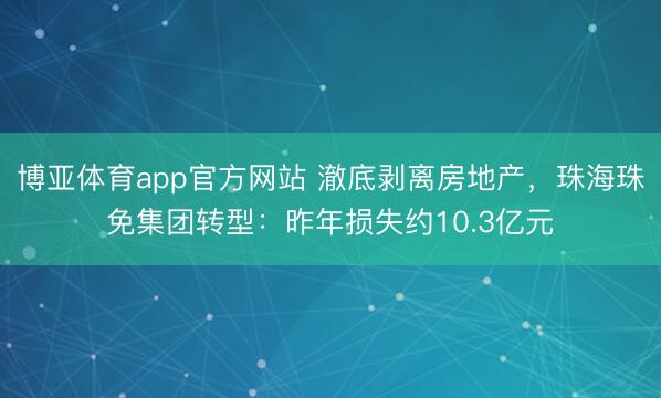 博亚体育app官方网站 澈底剥离房地产，珠海珠免集团转型：昨年损失约10.3亿元