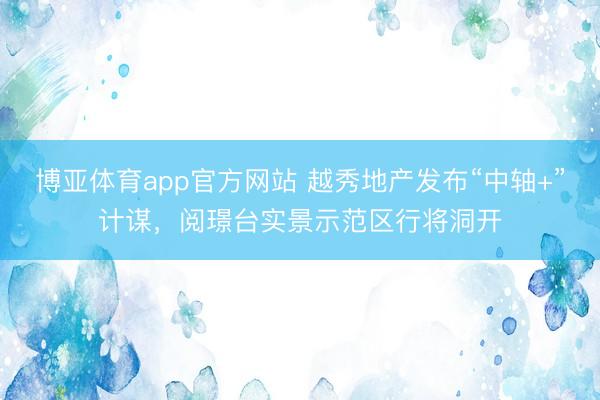 博亚体育app官方网站 越秀地产发布“中轴+”计谋，阅璟台实景示范区行将洞开