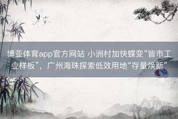 博亚体育app官方网站 小洲村加快蝶变“皆市工业样板”，广州海珠探索低效用地“存量焕新”