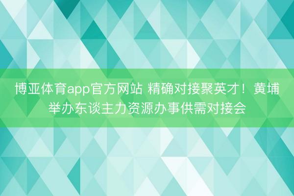 博亚体育app官方网站 精确对接聚英才！黄埔举办东谈主力资源办事供需对接会