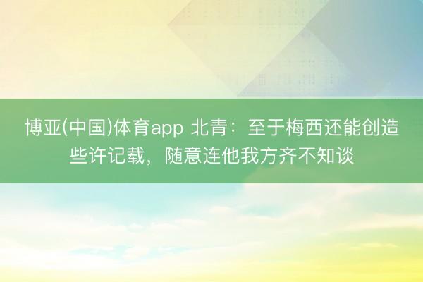 博亚(中国)体育app 北青：至于梅西还能创造些许记载，随意连他我方齐不知谈