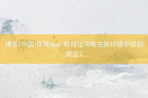 博亚(中国)体育app 若何让乌龟在新环境中感到安全?