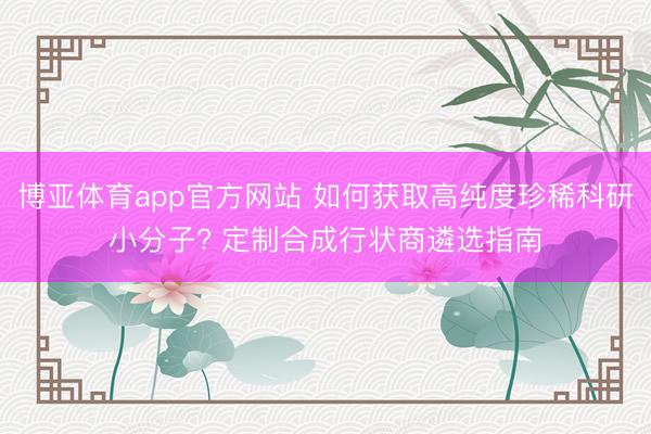 博亚体育app官方网站 如何获取高纯度珍稀科研小分子? 定制合成行状商遴选指南