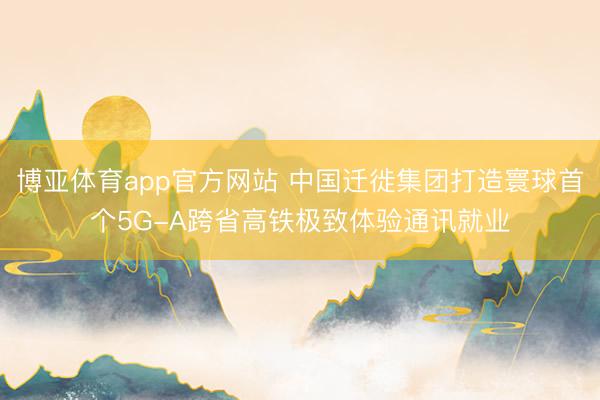 博亚体育app官方网站 中国迁徙集团打造寰球首个5G-A跨省高铁极致体验通讯就业