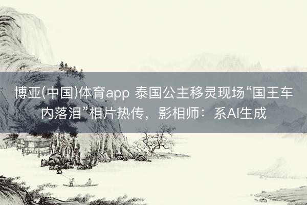 博亚(中国)体育app 泰国公主移灵现场“国王车内落泪”相片热传，影相师：系AI生成