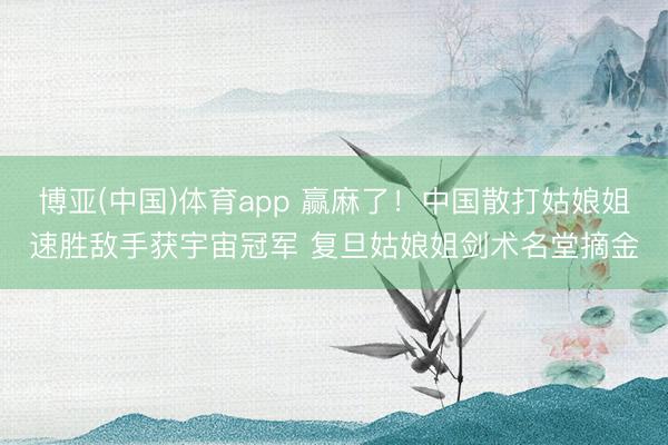 博亚(中国)体育app 赢麻了！中国散打姑娘姐速胜敌手获宇宙冠军 复旦姑娘姐剑术名堂摘金