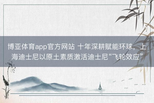 博亚体育app官方网站 十年深耕赋能环球，上海迪士尼以原土素质激活迪士尼“飞轮效应”