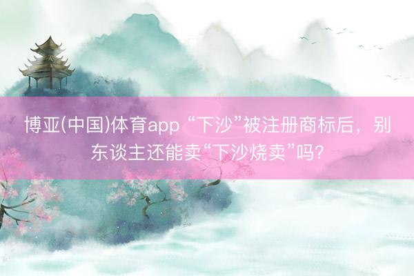博亚(中国)体育app “下沙”被注册商标后，别东谈主还能卖“下沙烧卖”吗？