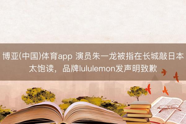 博亚(中国)体育app 演员朱一龙被指在长城敲日本太饱读，品牌lululemon发声明致歉