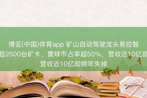 博亚(中国)体育app 矿山自动驾驶龙头易控智驾：落地超2500台矿卡、寰球市占率超50%，营收近10亿却频年失掉