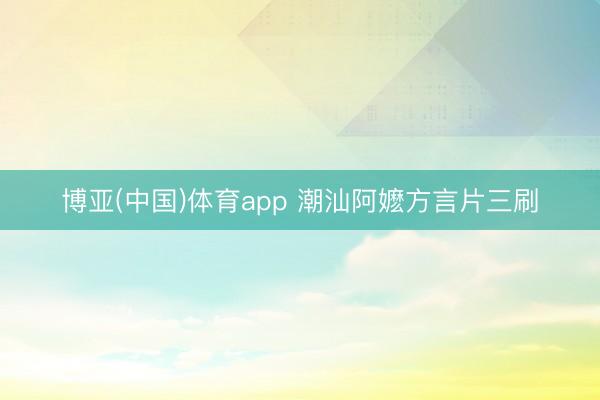 博亚(中国)体育app 潮汕阿嬷方言片三刷