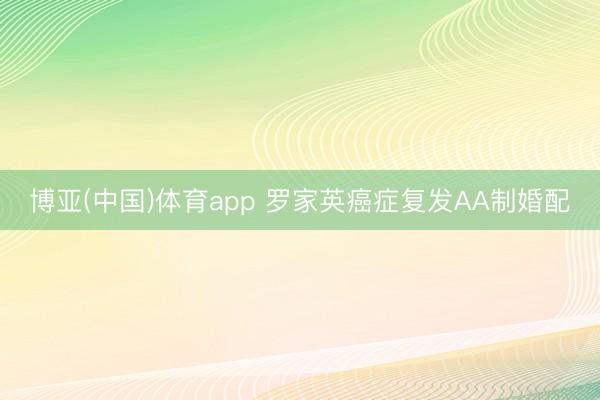 博亚(中国)体育app 罗家英癌症复发AA制婚配